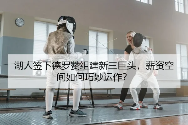 湖人签下德罗赞组建新三巨头，薪资空间如何巧妙运作？